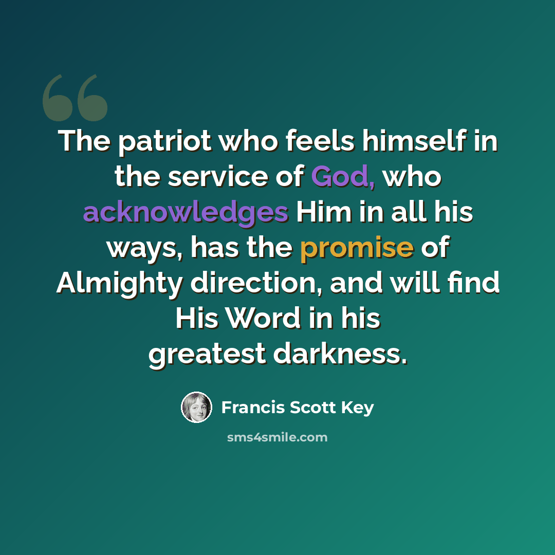 “The patriot who feels himself in the service of God, who acknowledges Him in all his ways, has the promise of Almighty direction, and will find His Word in his greatest darkness.” quote by Francis Scott Key
