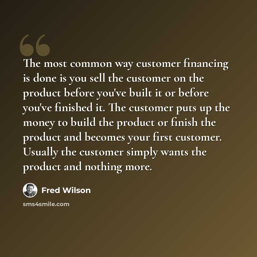 “The most common way customer financing is done is you sell the customer on the product before you've built it or before you've finished it. The customer puts up the money to build the product or finish the product and becomes your first customer. Usually the customer simply wants the product and…” quote by Fred Wilson