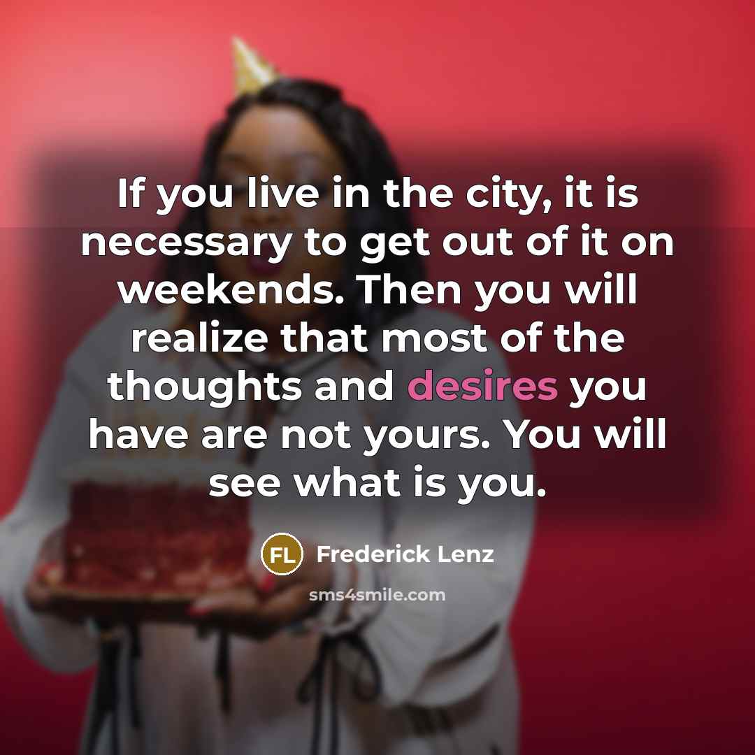 “If you live in the city, it is necessary to get out of it on weekends. Then you will realize that most of the thoughts and desires you have are not yours. You will see what is you.” quote by Frederick Lenz