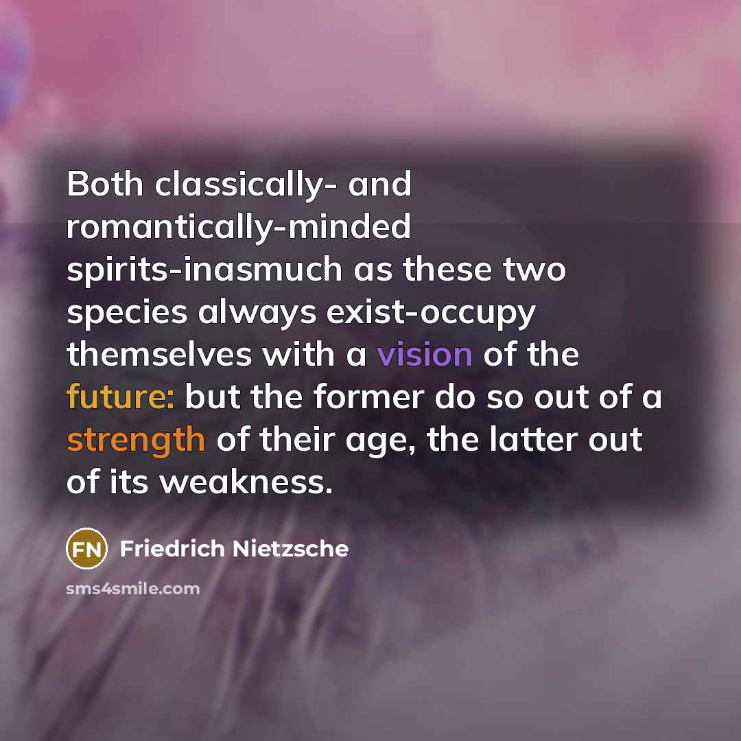 “Both classically- and romantically-minded spirits-inasmuch as these two species always exist-occupy themselves with a vision of the future: but the former do so out of a strength of their age, the latter out of its weakness.” quote by Friedrich Nietzsche