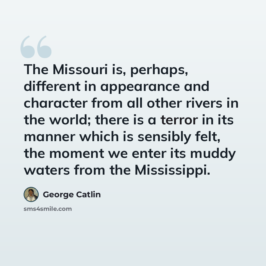 “The Missouri is, perhaps, different in appearance and character from all other rivers in the world; there is a terror in its manner which is sensibly felt, the moment we enter its muddy waters from the Mississippi.” quote by George Catlin