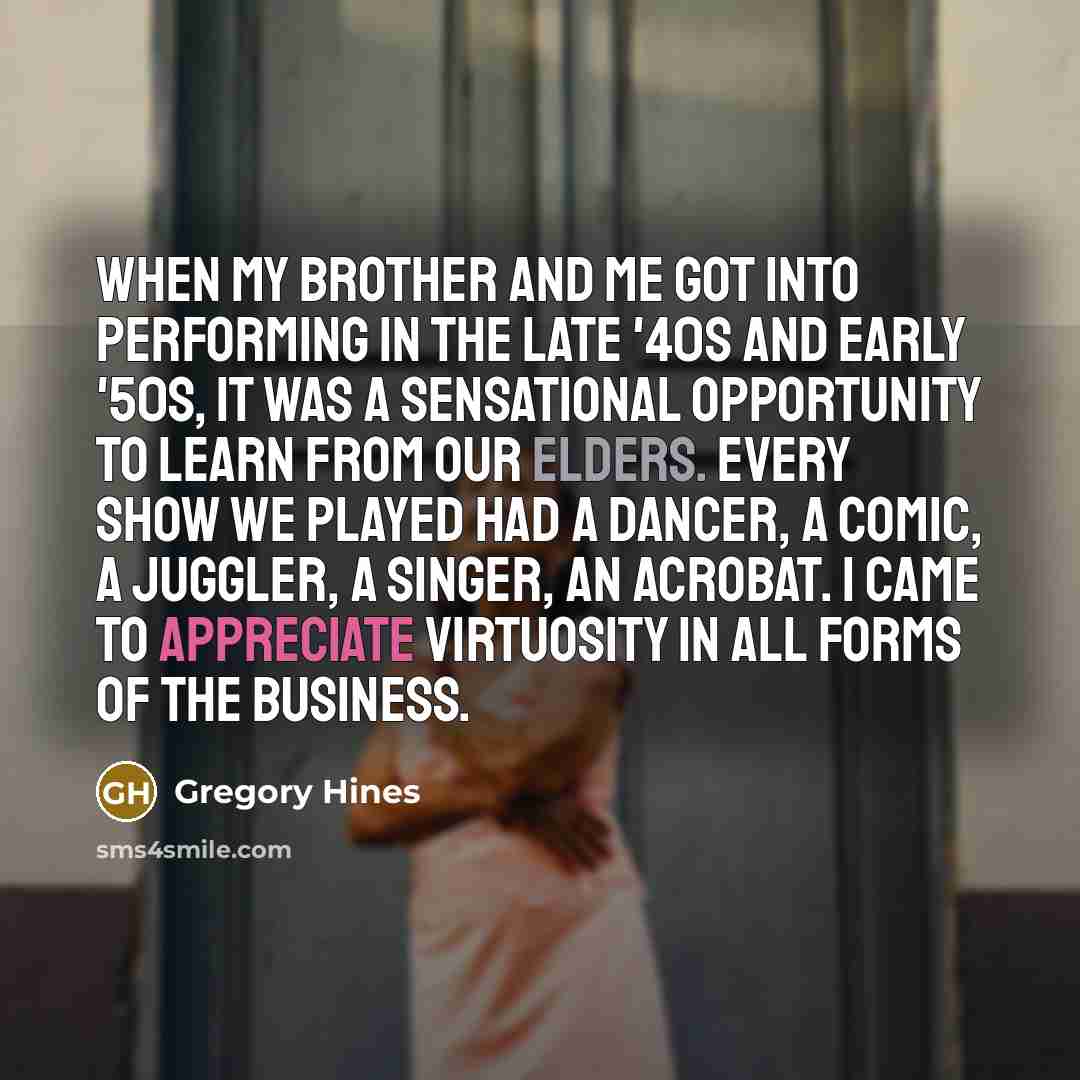 “When my brother and me got into performing in the late '40s and early '50s, it was a sensational opportunity to learn from our elders. Every show we played had a dancer, a comic, a juggler, a singer, an acrobat. I came to appreciate virtuosity in all forms of the business.” quote by Gregory Hines