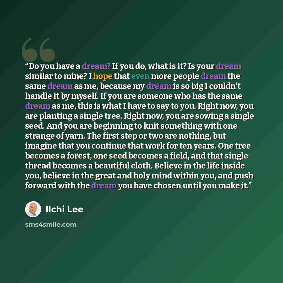 “Do you have a dream? If you do, what is it? Is your dream similar to mine? I hope that even more people dream the same dream as me, because my dream is so big I couldn't handle it by myself. If you are someone who has the same dream as me, this is what I have to say to you. Right now, you are…” quote by Ilchi Lee