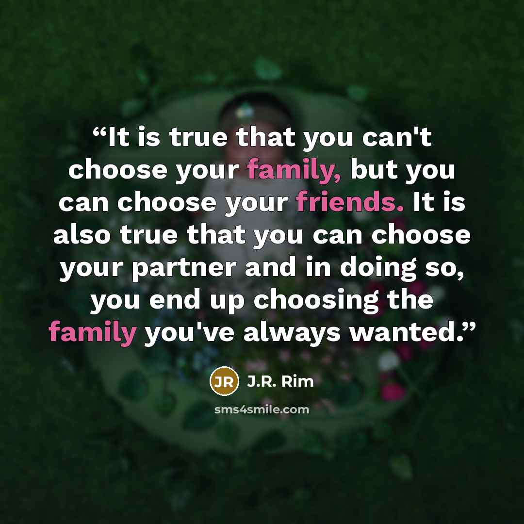 “It is true that you can't choose your family, but you can choose your friends. It is also true that you can choose your partner and in doing so, you end up choosing the family you've always wanted.” quote by J.R. Rim