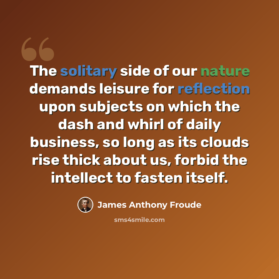 “The solitary side of our nature demands leisure for reflection upon subjects on which the dash and whirl of daily business, so long as its clouds rise thick about us, forbid the intellect to fasten itself.” quote by James Anthony Froude