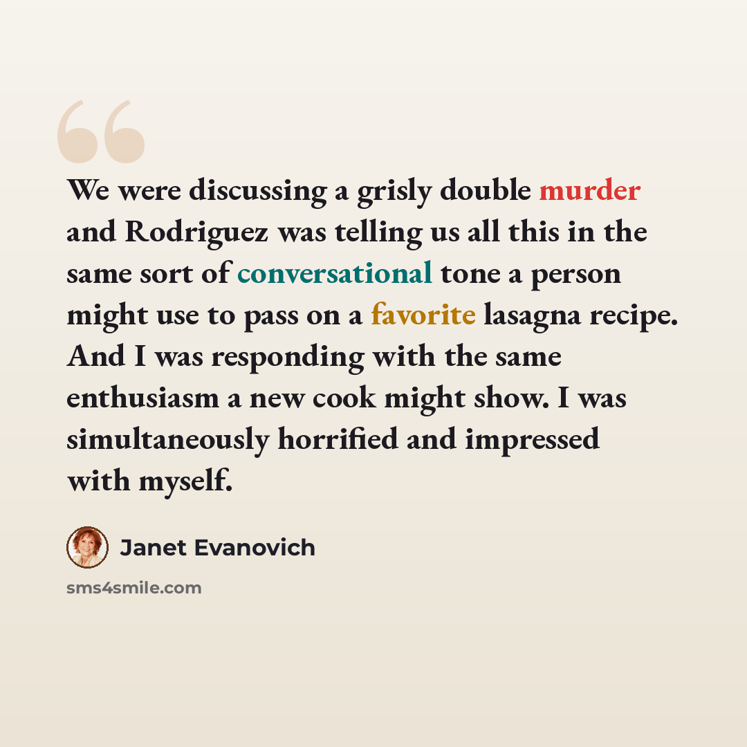 “We were discussing a grisly double murder and Rodriguez was telling us all this in the same sort of conversational tone a person might use to pass on a favorite lasagna recipe. And I was responding with the same enthusiasm a new cook might show. I was simultaneously horrified and impressed with…” quote by Janet Evanovich