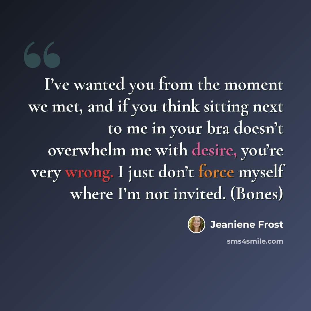 “I’ve wanted you from the moment we met, and if you think sitting next to me in your bra doesn’t overwhelm me with desire, you’re very wrong. I just don’t force myself where I’m not invited. (Bones)” quote by Jeaniene Frost