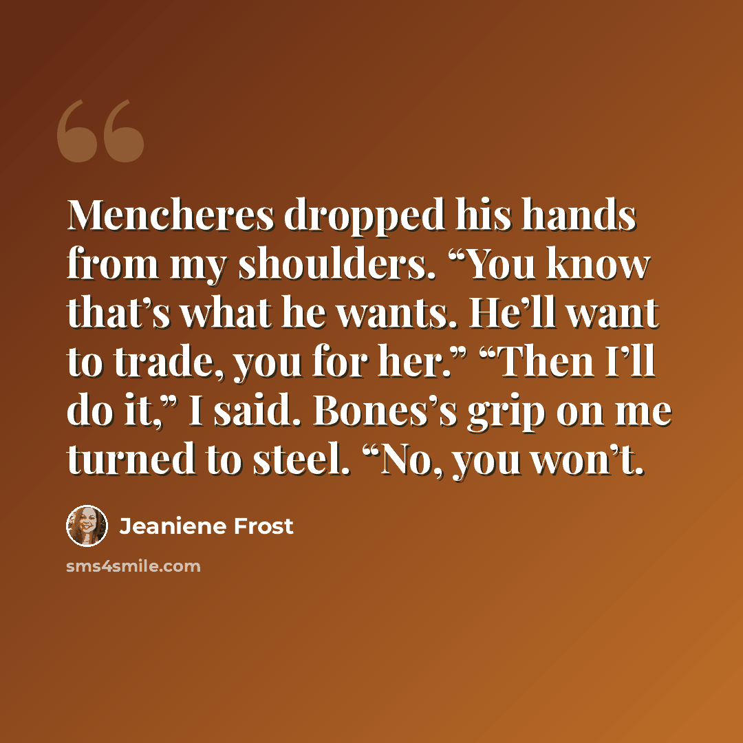 “Mencheres dropped his hands from my shoulders. “You know that’s what he wants. He’ll want to trade, you for her.” “Then I’ll do it,” I said. Bones’s grip on me turned to steel. “No, you won’t.” quote by Jeaniene Frost