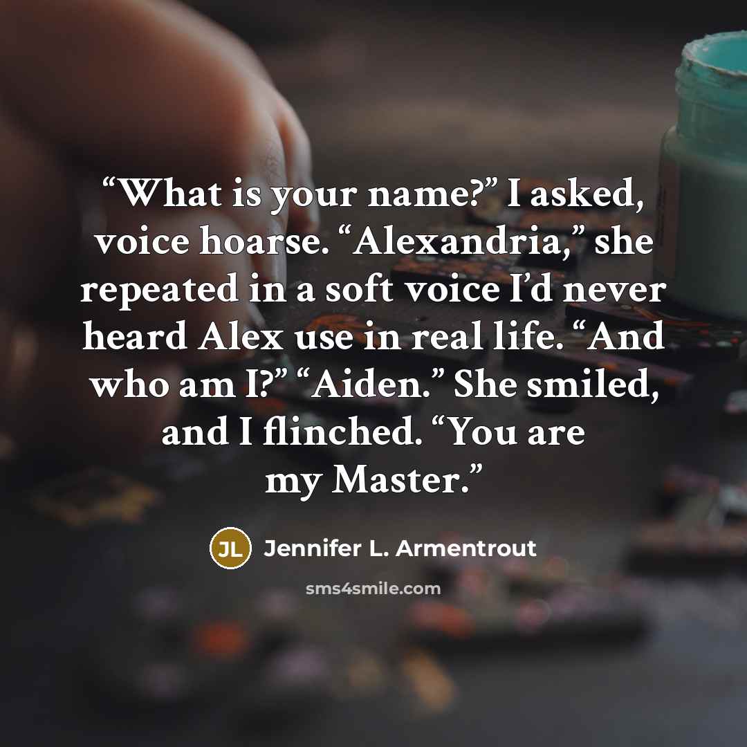 “What is your name?” I asked, voice hoarse. “Alexandria,” she repeated in a soft voice I’d never heard Alex use in real life. “And who am I?” “Aiden.” She smiled, and I flinched. “You are my Master.” quote by Jennifer L. Armentrout