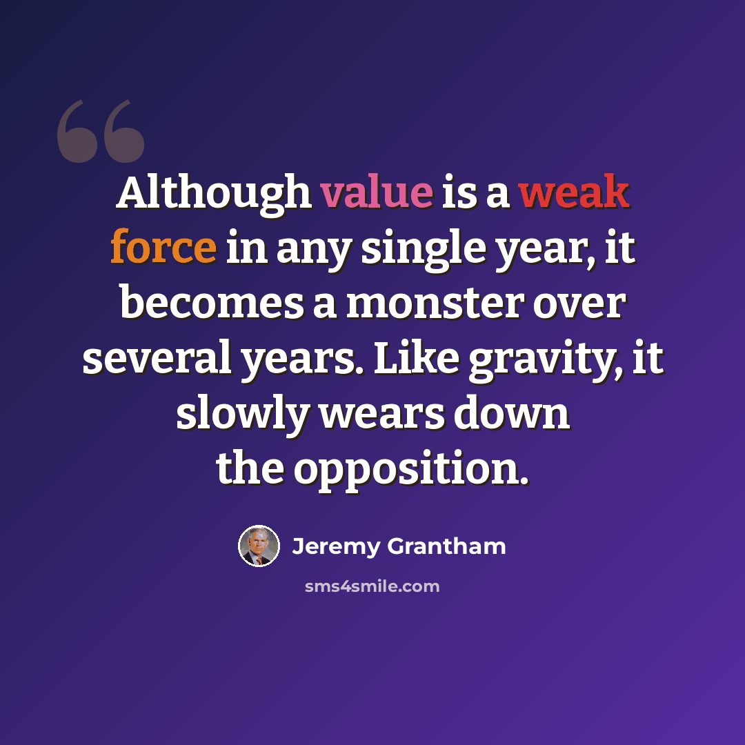 “Although value is a weak force in any single year, it becomes a monster over several years. Like gravity, it slowly wears down the opposition.” quote by Jeremy Grantham