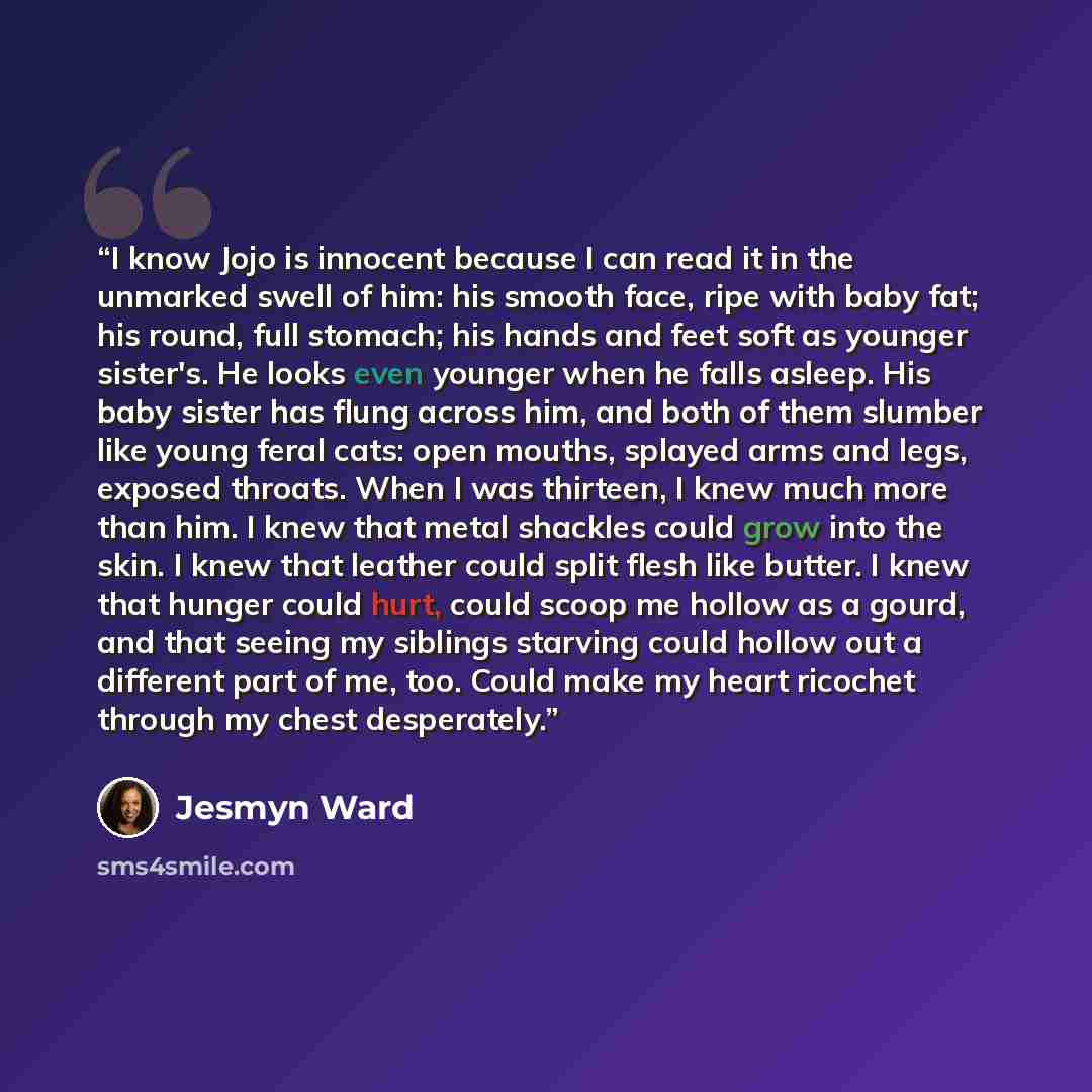 “I know Jojo is innocent because I can read it in the unmarked swell of him: his smooth face, ripe with baby fat; his round, full stomach; his hands and feet soft as younger sister's. He looks even younger when he falls asleep. His baby sister has flung across him, and both of them slumber like…” quote by Jesmyn Ward