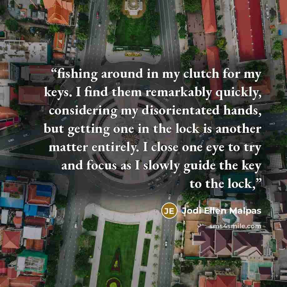 “fishing around in my clutch for my keys. I find them remarkably quickly, considering my disorientated hands, but getting one in the lock is another matter entirely. I close one eye to try and focus as I slowly guide the key to the lock,” quote by Jodi Ellen Malpas