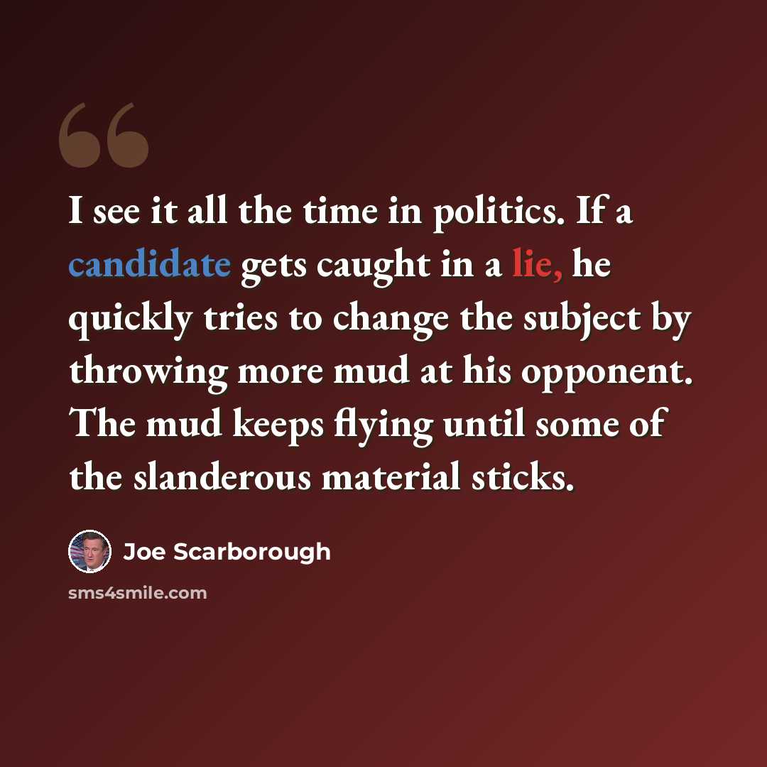 “I see it all the time in politics. If a candidate gets caught in a lie, he quickly tries to change the subject by throwing more mud at his opponent. The mud keeps flying until some of the slanderous material sticks.” quote by Joe Scarborough