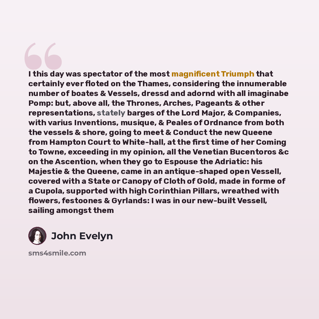 “I this day was spectator of the most magnificent Triumph that certainly ever floted on the Thames, considering the innumerable number of boates & Vessels, dressd and adornd with all imaginabe Pomp: but, above all, the Thrones, Arches, Pageants & other representations, stately barges of the Lord…” quote by John Evelyn