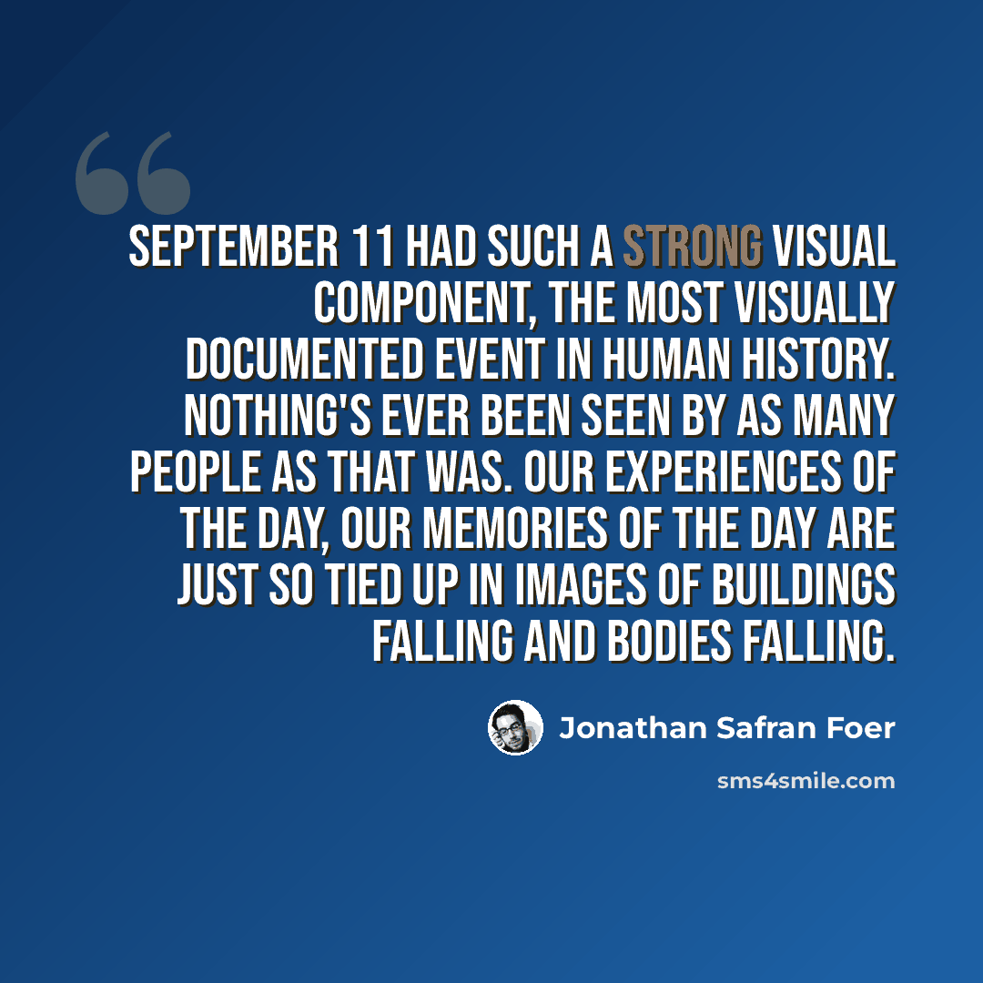 “September 11 had such a strong visual component, the most visually documented event in human history. Nothing's ever been seen by as many people as that was. Our experiences of the day, our memories of the day are just so tied up in images of buildings falling and bodies falling.” quote by Jonathan Safran Foer