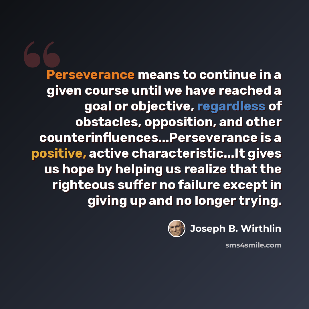 “Perseverance means to continue in a given course until we have reached a goal or objective, regardless of obstacles, opposition, and other counterinfluences...Perseverance is a positive, active characteristic...It gives us hope by helping us realize that the righteous suffer no failure except in…” quote by Joseph B. Wirthlin
