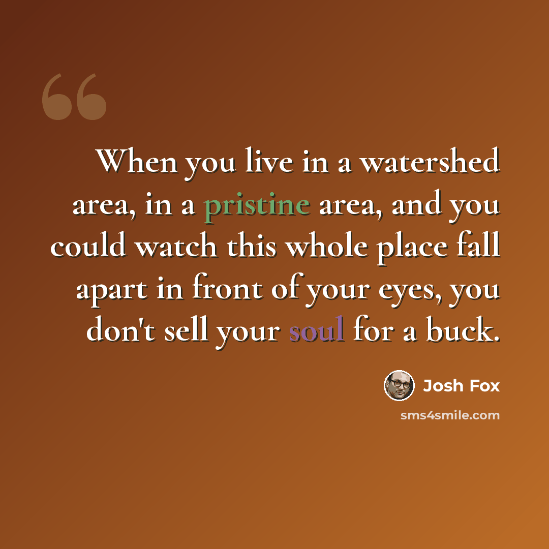“When you live in a watershed area, in a pristine area, and you could watch this whole place fall apart in front of your eyes, you don't sell your soul for a buck.” quote by Josh Fox