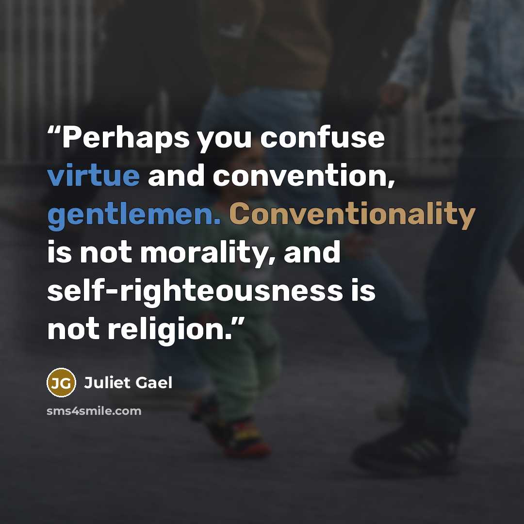 “Perhaps you confuse virtue and convention, gentlemen. Conventionality is not morality, and self-righteousness is not religion.” quote by Juliet Gael