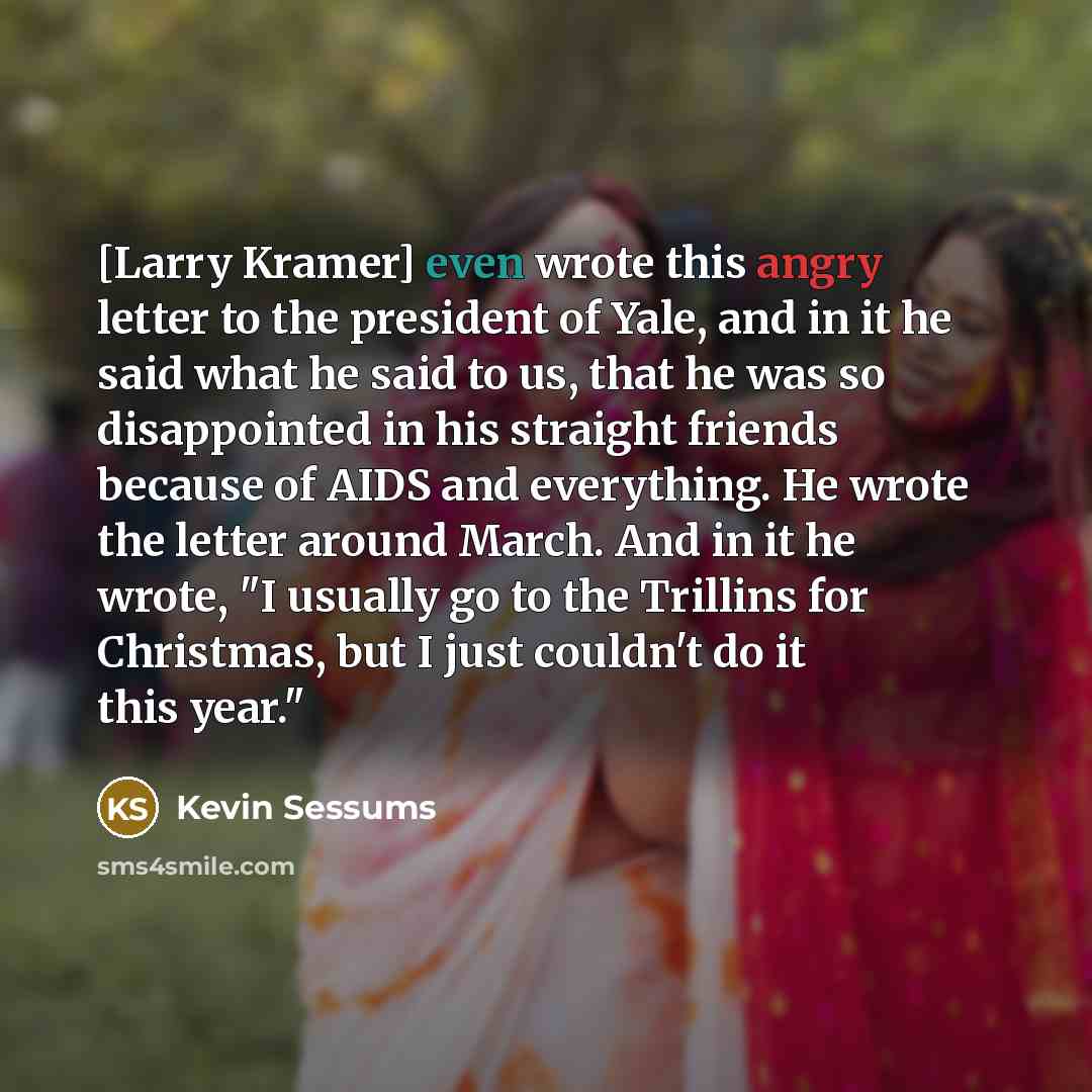 “[Larry Kramer] even wrote this angry letter to the president of Yale, and in it he said what he said to us, that he was so disappointed in his straight friends because of AIDS and everything. He wrote the letter around March. And in it he wrote, "I usually go to the Trillins for Christmas, but I…” quote by Kevin Sessums