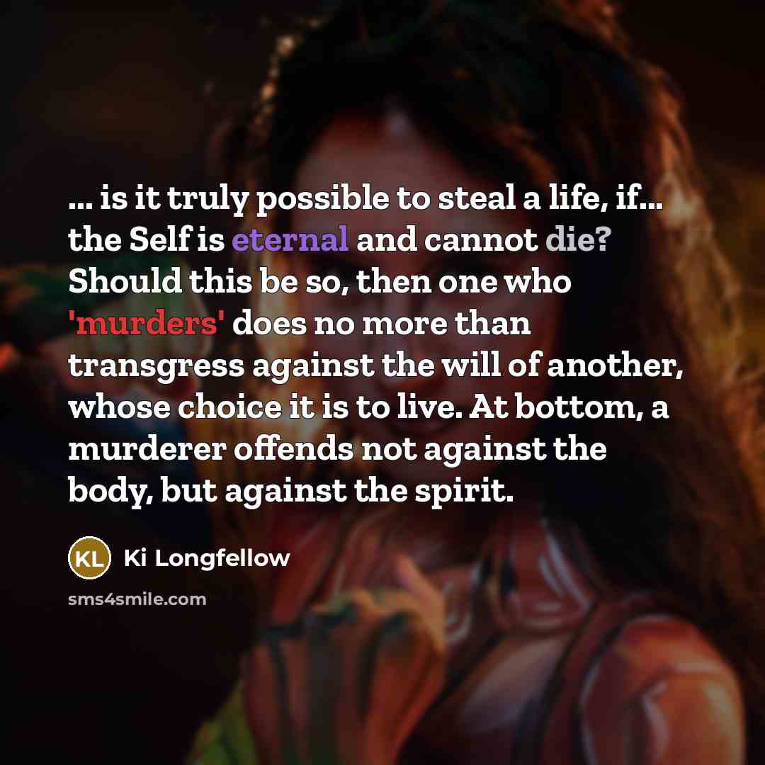 “... is it truly possible to steal a life, if... the Self is eternal and cannot die? Should this be so, then one who 'murders' does no more than transgress against the will of another, whose choice it is to live. At bottom, a murderer offends not against the body, but against the spirit.” quote by Ki Longfellow