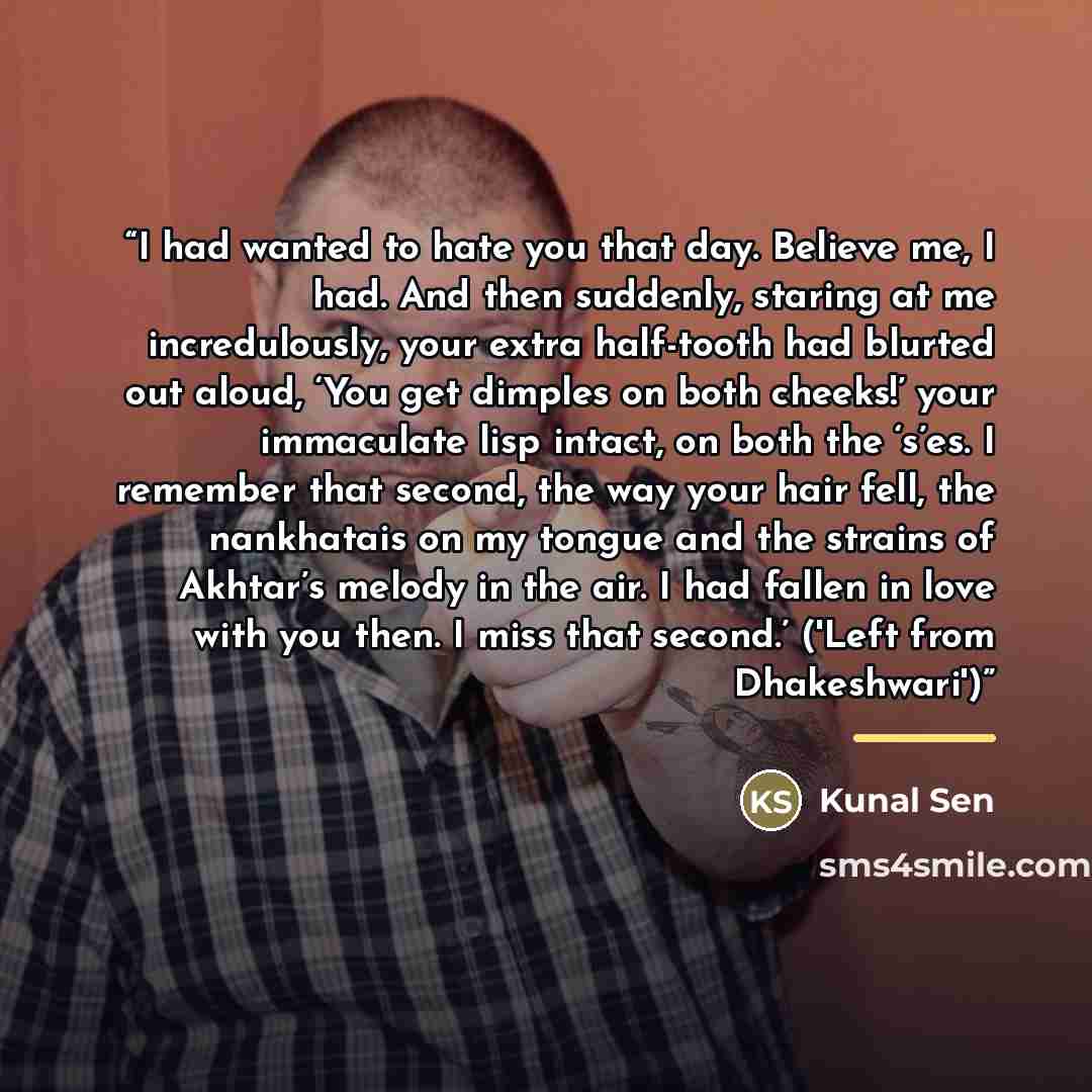 “I had wanted to hate you that day. Believe me, I had. And then suddenly, staring at me incredulously, your extra half-tooth had blurted out aloud, ‘You get dimples on both cheeks!’ your immaculate lisp intact, on both the ‘s’es. I remember that second, the way your hair fell, the nankhatais on my…” quote by Kunal Sen