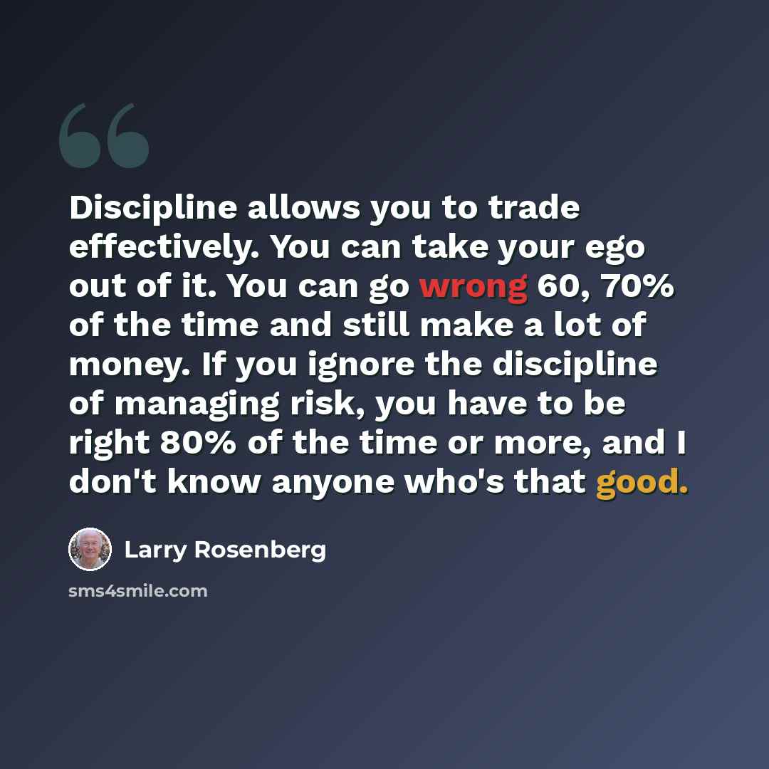 “Discipline allows you to trade effectively. You can take your ego out of it. You can go wrong 60, 70% of the time and still make a lot of money. If you ignore the discipline of managing risk, you have to be right 80% of the time or more, and I don't know anyone who's that good.” quote by Larry Rosenberg
