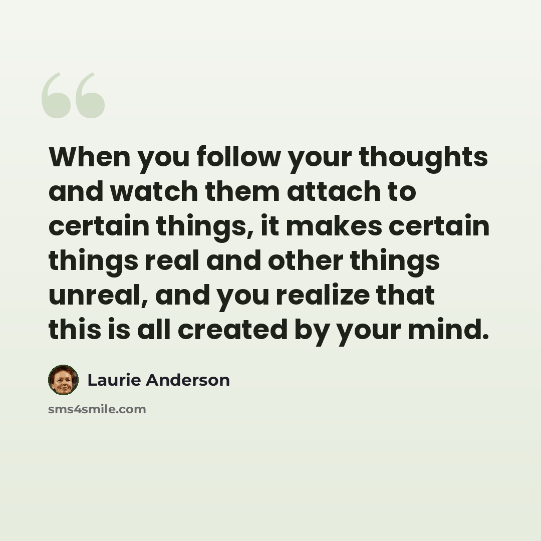 “When you follow your thoughts and watch them attach to certain things, it makes certain things real and other things unreal, and you realize that this is all created by your mind.” quote by Laurie Anderson
