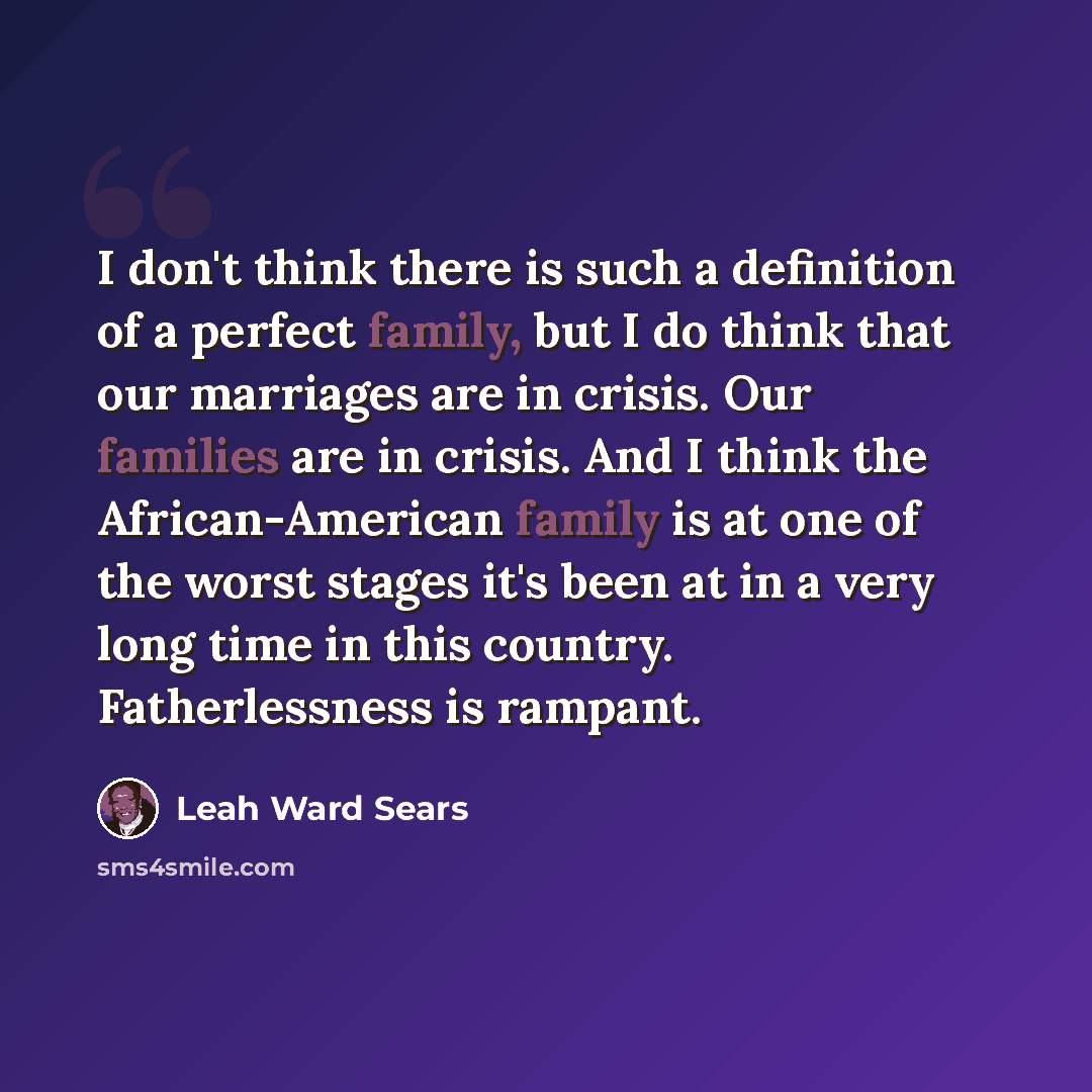 “I don't think there is such a definition of a perfect family, but I do think that our marriages are in crisis. Our families are in crisis. And I think the African-American family is at one of the worst stages it's been at in a very long time in this country. Fatherlessness is rampant.” quote by Leah Ward Sears