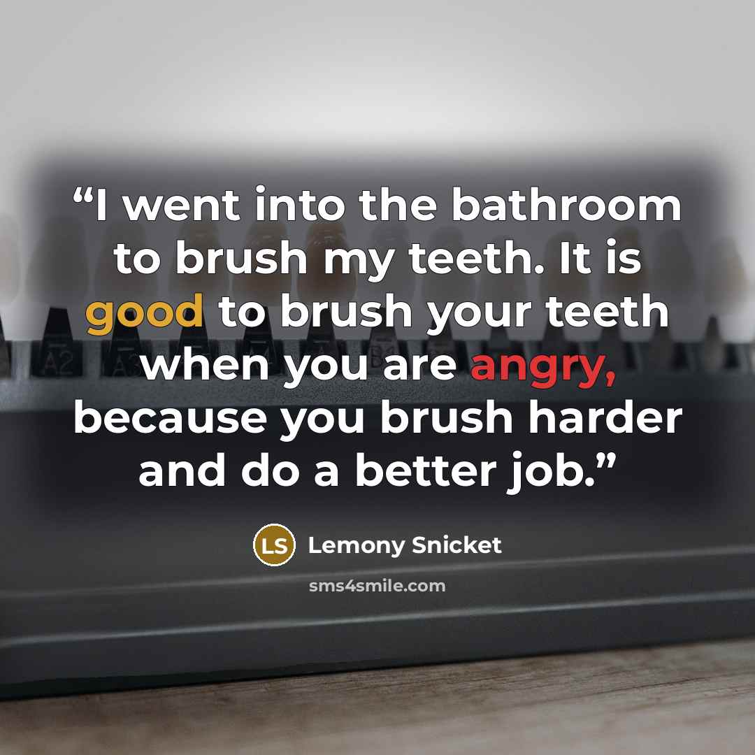 “I went into the bathroom to brush my teeth. It is good to brush your teeth when you are angry, because you brush harder and do a better job.” quote by Lemony Snicket