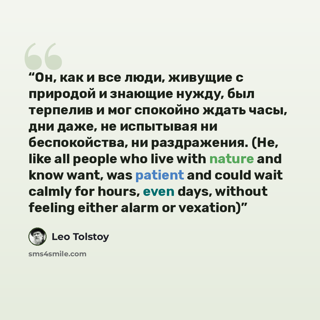 “Он, как и все люди, живущие с природой и знающие нужду, был терпелив и мог спокойно ждать часы, дни даже, не испытывая ни беспокойства, ни раздражения. (He, like all people who live with nature and know want, was patient and could wait calmly for hours, even days, without feeling either alarm or…” quote by Leo Tolstoy