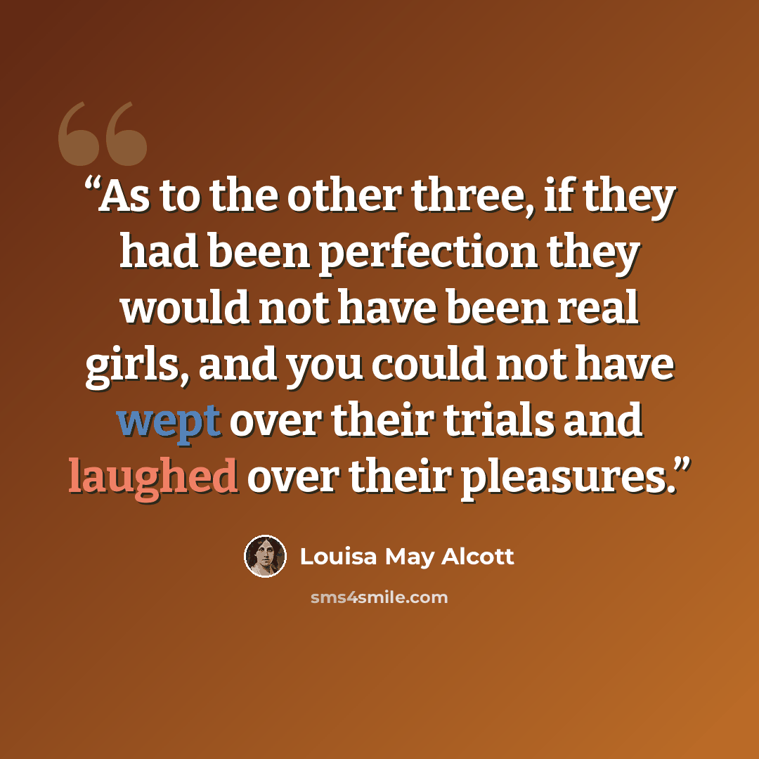 “As to the other three, if they had been perfection they would not have been real girls, and you could not have wept over their trials and laughed over their pleasures.” quote by Louisa May Alcott
