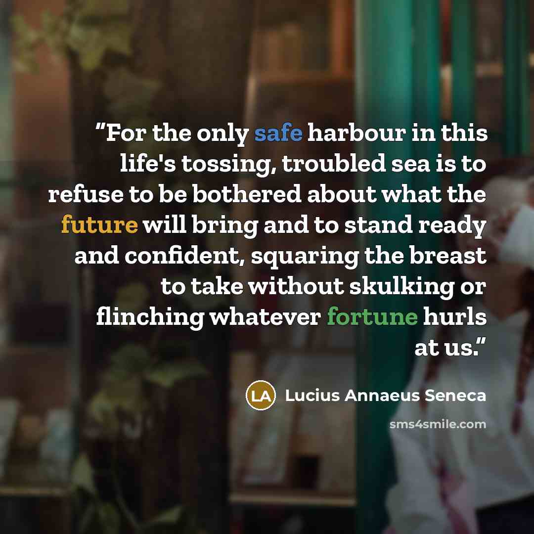 “For the only safe harbour in this life's tossing, troubled sea is to refuse to be bothered about what the future will bring and to stand ready and confident, squaring the breast to take without skulking or flinching whatever fortune hurls at us.” quote by Lucius Annaeus Seneca