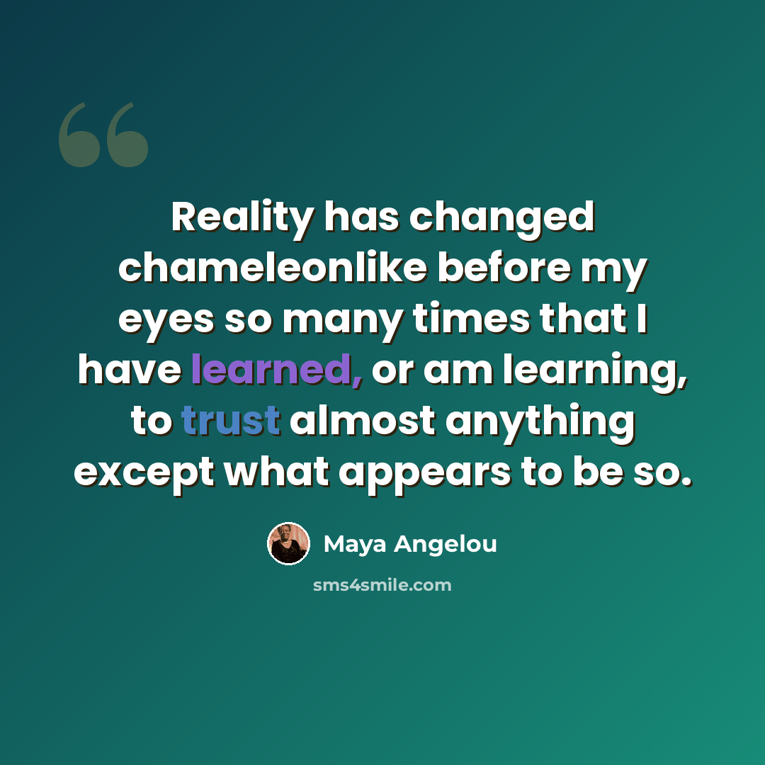 “Reality has changed chameleonlike before my eyes so many times that I have learned, or am learning, to trust almost anything except what appears to be so.” quote by Maya Angelou