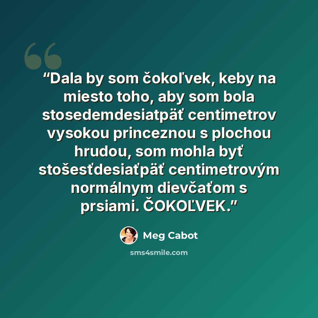“Dala by som čokoľvek, keby na miesto toho, aby som bola stosedemdesiatpäť centimetrov vysokou princeznou s plochou hrudou, som mohla byť stošesťdesiaťpäť centimetrovým normálnym dievčaťom s prsiami. ČOKOĽVEK.” quote by Meg Cabot