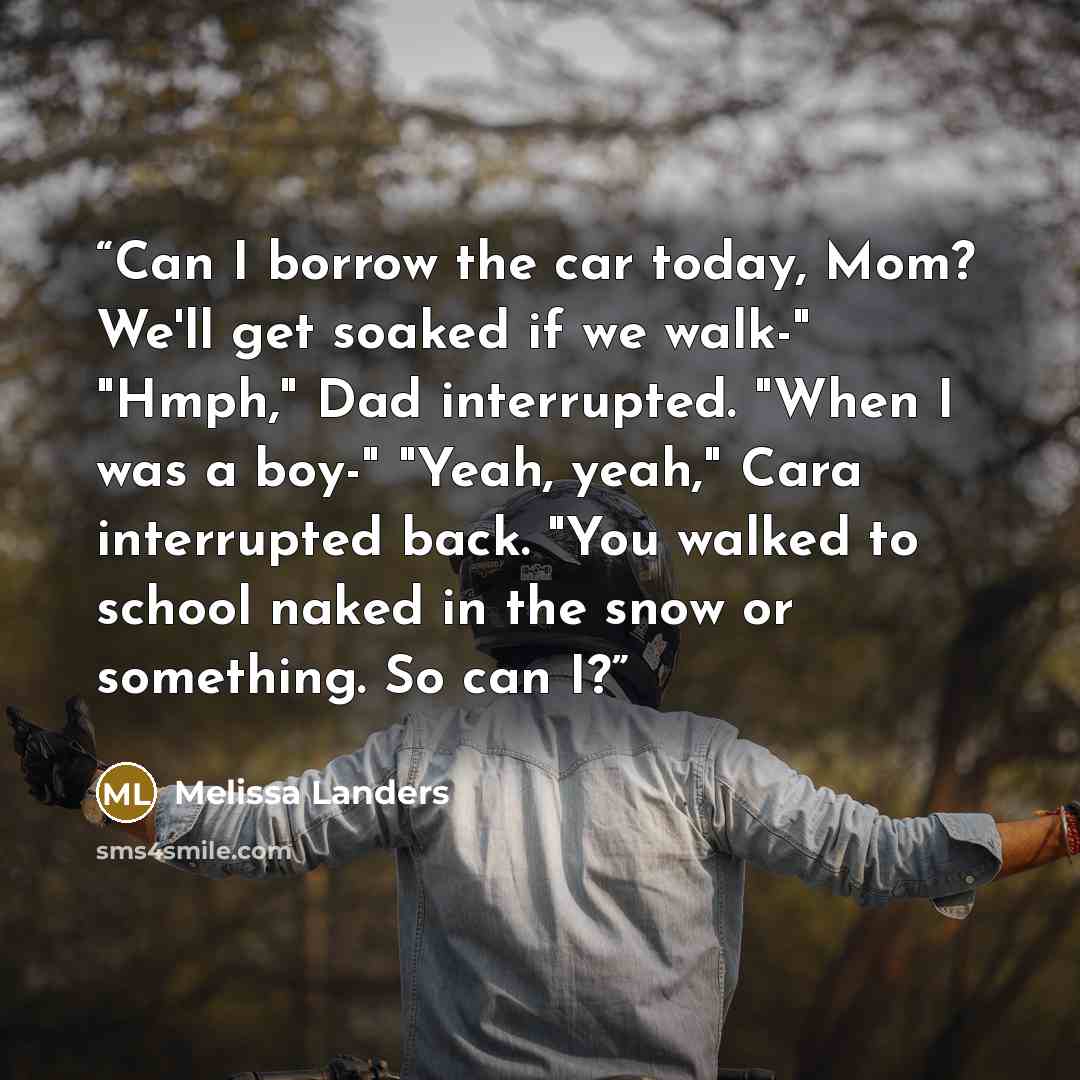 “Can I borrow the car today, Mom? We'll get soaked if we walk-" "Hmph," Dad interrupted. "When I was a boy-" "Yeah, yeah," Cara interrupted back. "You walked to school naked in the snow or something. So can I?” quote by Melissa Landers