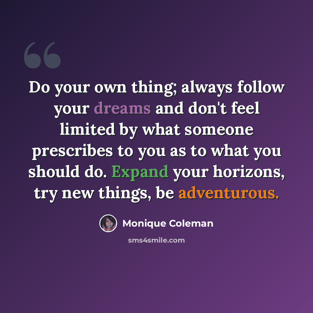 “Do your own thing; always follow your dreams and don't feel limited by what someone prescribes to you as to what you should do. Expand your horizons, try new things, be adventurous.” quote by Monique Coleman