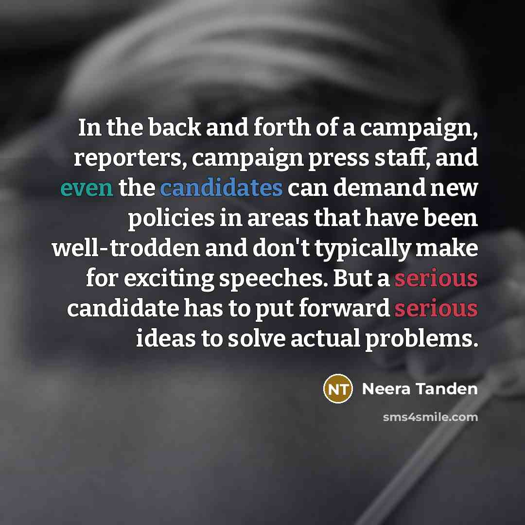 “In the back and forth of a campaign, reporters, campaign press staff, and even the candidates can demand new policies in areas that have been well-trodden and don't typically make for exciting speeches. But a serious candidate has to put forward serious ideas to solve actual problems.” quote by Neera Tanden