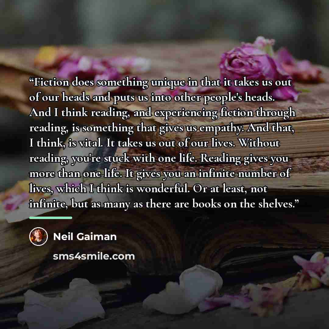 “Fiction does something unique in that it takes us out of our heads and puts us into other people's heads. And I think reading, and experiencing fiction through reading, is something that gives us empathy. And that, I think, is vital. It takes us out of our lives. Without reading, you're stuck with…” quote by Neil Gaiman