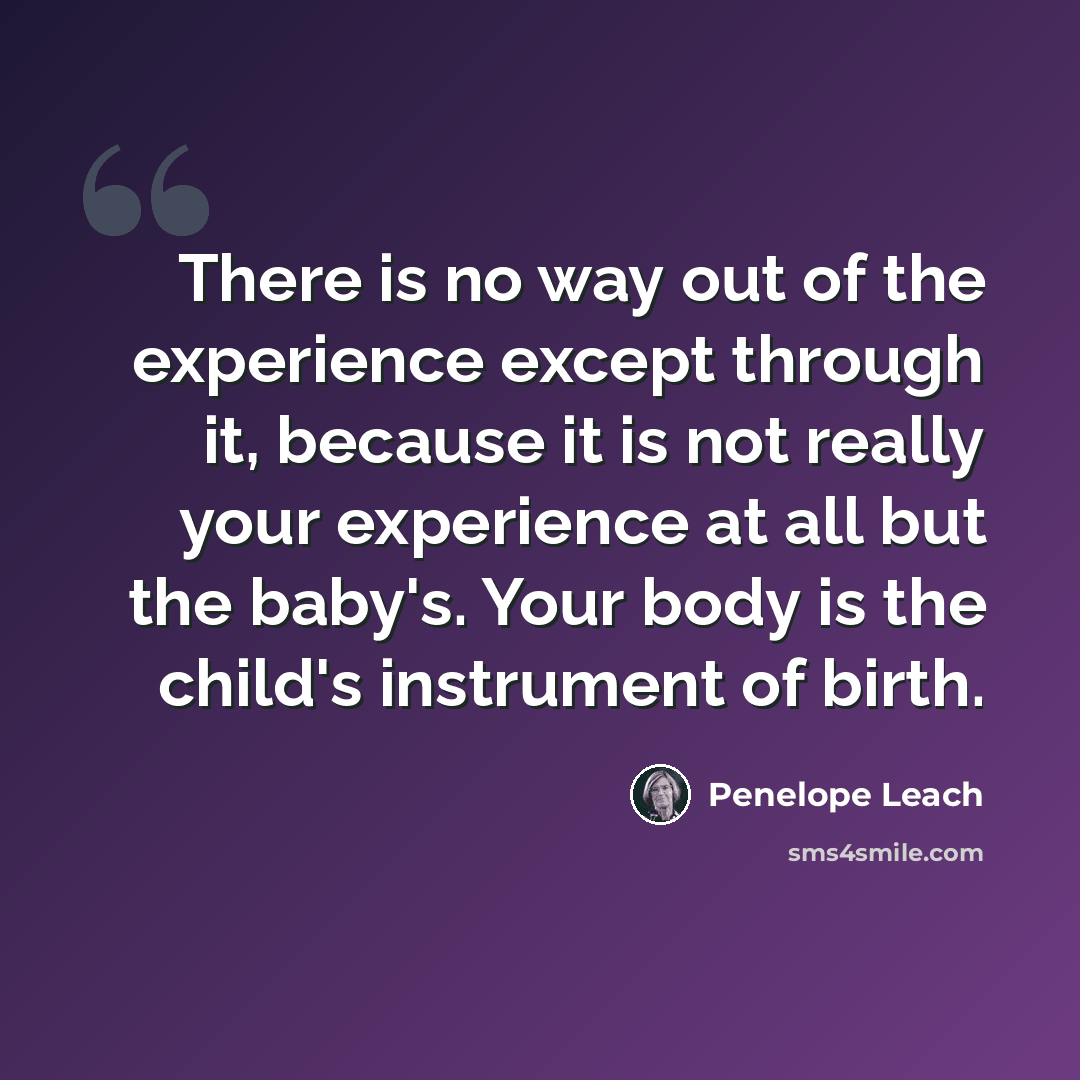 “There is no way out of the experience except through it, because it is not really your experience at all but the baby's. Your body is the child's instrument of birth.” quote by Penelope Leach