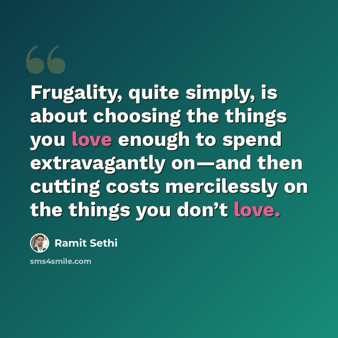 “Frugality, quite simply, is about choosing the things you love enough to spend extravagantly on—and then cutting costs mercilessly on the things you don’t love.” quote by Ramit Sethi
