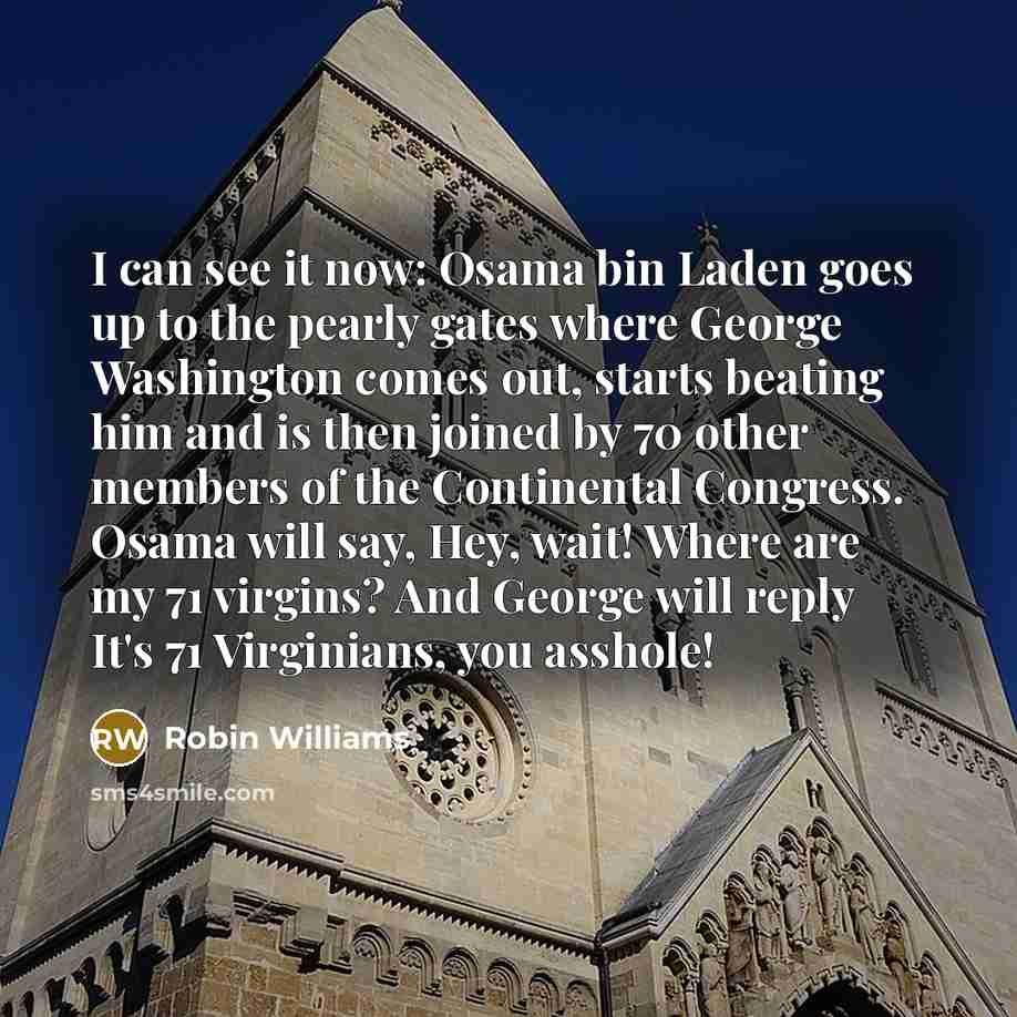 “I can see it now: Osama bin Laden goes up to the pearly gates where George Washington comes out, starts beating him and is then joined by 70 other members of the Continental Congress. Osama will say, Hey, wait! Where are my 71 virgins? And George will reply It's 71 Virginians, you asshole!” quote by Robin Williams