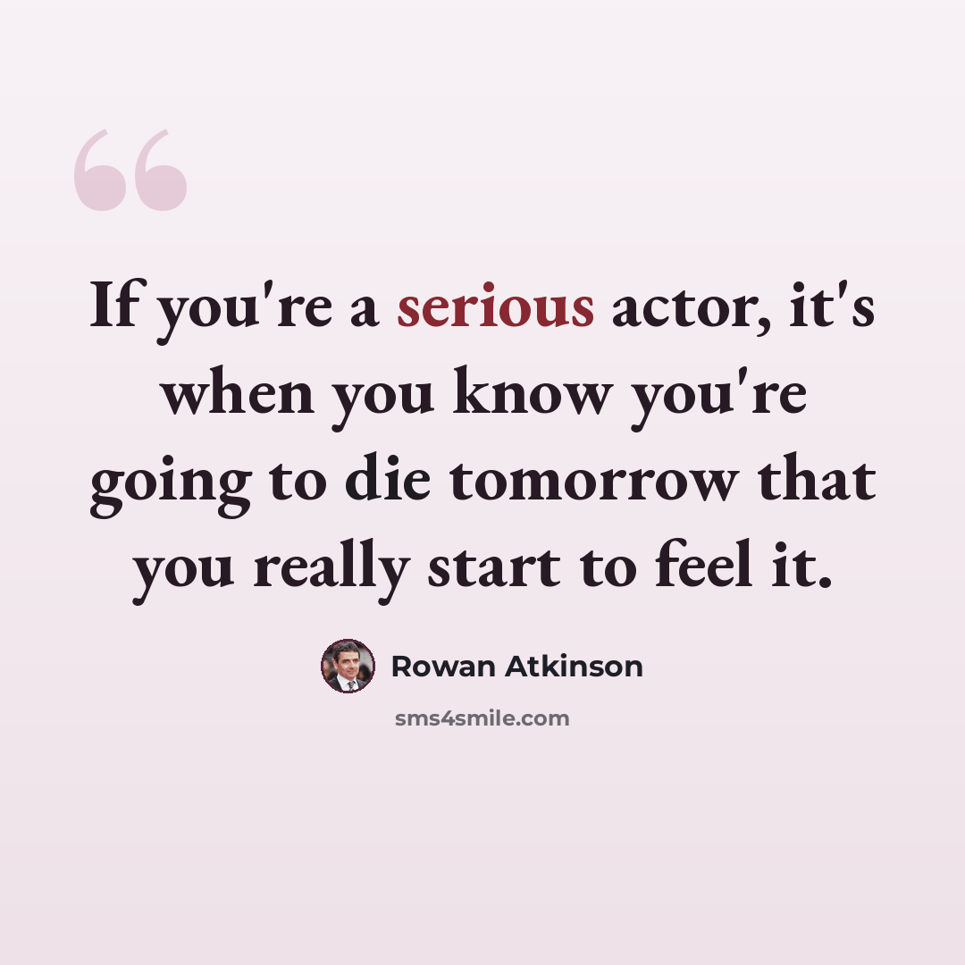 “If you're a serious actor, it's when you know you're going to die tomorrow that you really start to feel it.” quote by Rowan Atkinson