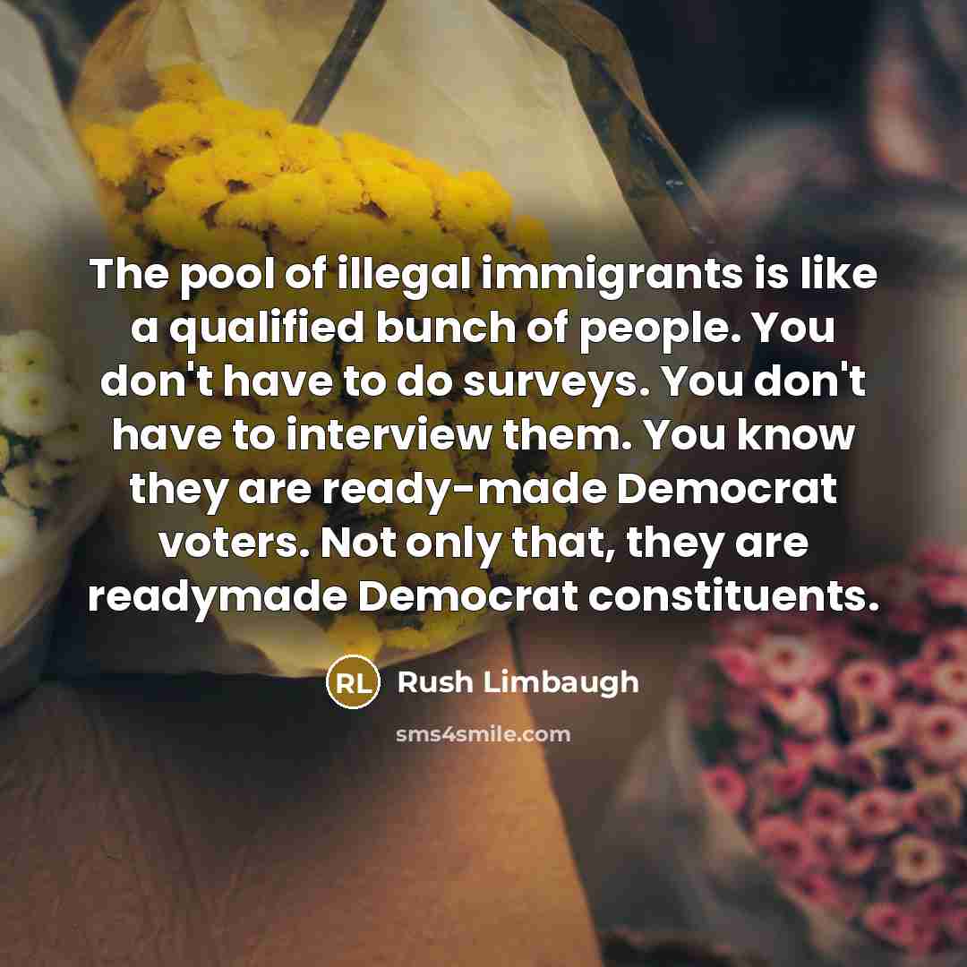 “The pool of illegal immigrants is like a qualified bunch of people. You don't have to do surveys. You don't have to interview them. You know they are ready-made Democrat voters. Not only that, they are readymade Democrat constituents.” quote by Rush Limbaugh