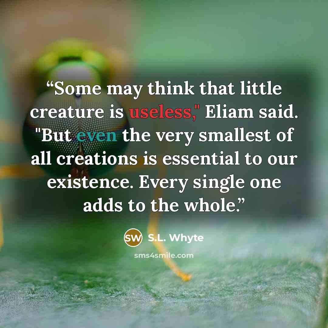“Some may think that little creature is useless," Eliam said. "But even the very smallest of all creations is essential to our existence. Every single one adds to the whole.” quote by S.L. Whyte