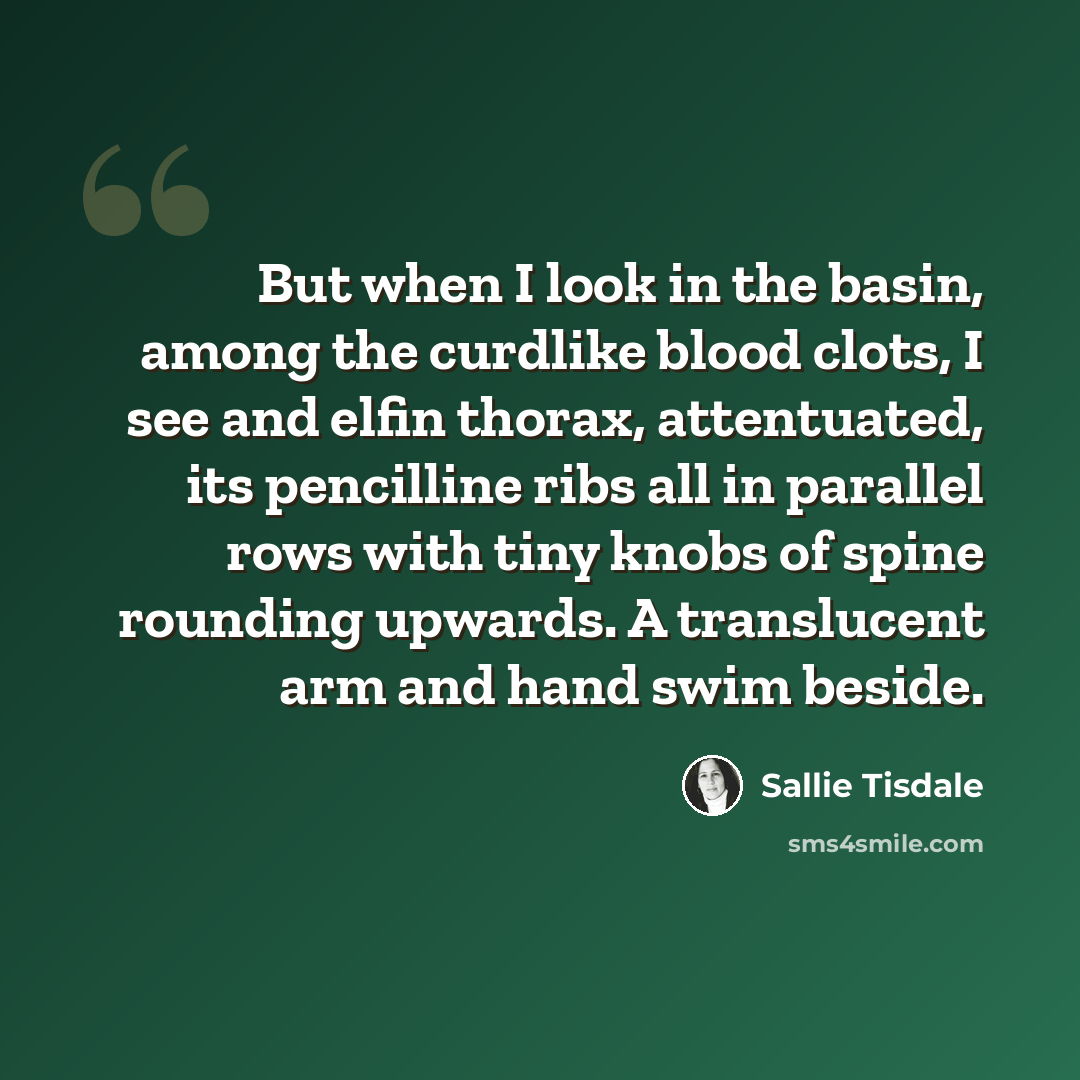“But when I look in the basin, among the curdlike blood clots, I see and elfin thorax, attentuated, its pencilline ribs all in parallel rows with tiny knobs of spine rounding upwards. A translucent arm and hand swim beside.” quote by Sallie Tisdale