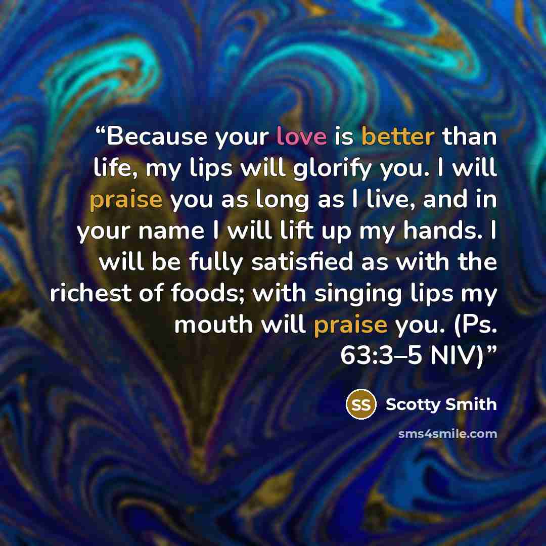 “Because your love is better than life, my lips will glorify you. I will praise you as long as I live, and in your name I will lift up my hands. I will be fully satisfied as with the richest of foods; with singing lips my mouth will praise you. (Ps. 63:3–5 NIV)” quote by Scotty Smith