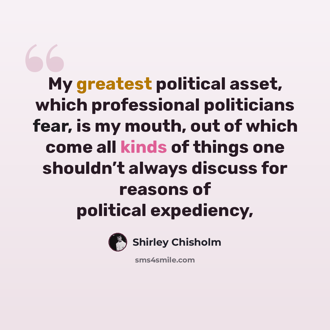 “My greatest political asset, which professional politicians fear, is my mouth, out of which come all kinds of things one shouldn’t always discuss for reasons of political expediency,” quote by Shirley Chisholm
