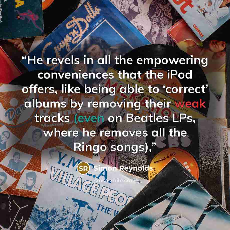 “He revels in all the empowering conveniences that the iPod offers, like being able to ‘correct’ albums by removing their weak tracks (even on Beatles LPs, where he removes all the Ringo songs),” quote by Simon Reynolds