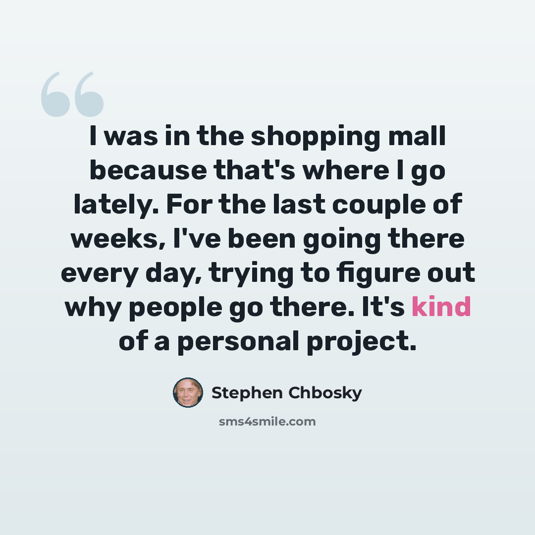 “I was in the shopping mall because that's where I go lately. For the last couple of weeks, I've been going there every day, trying to figure out why people go there. It's kind of a personal project.” quote by Stephen Chbosky
