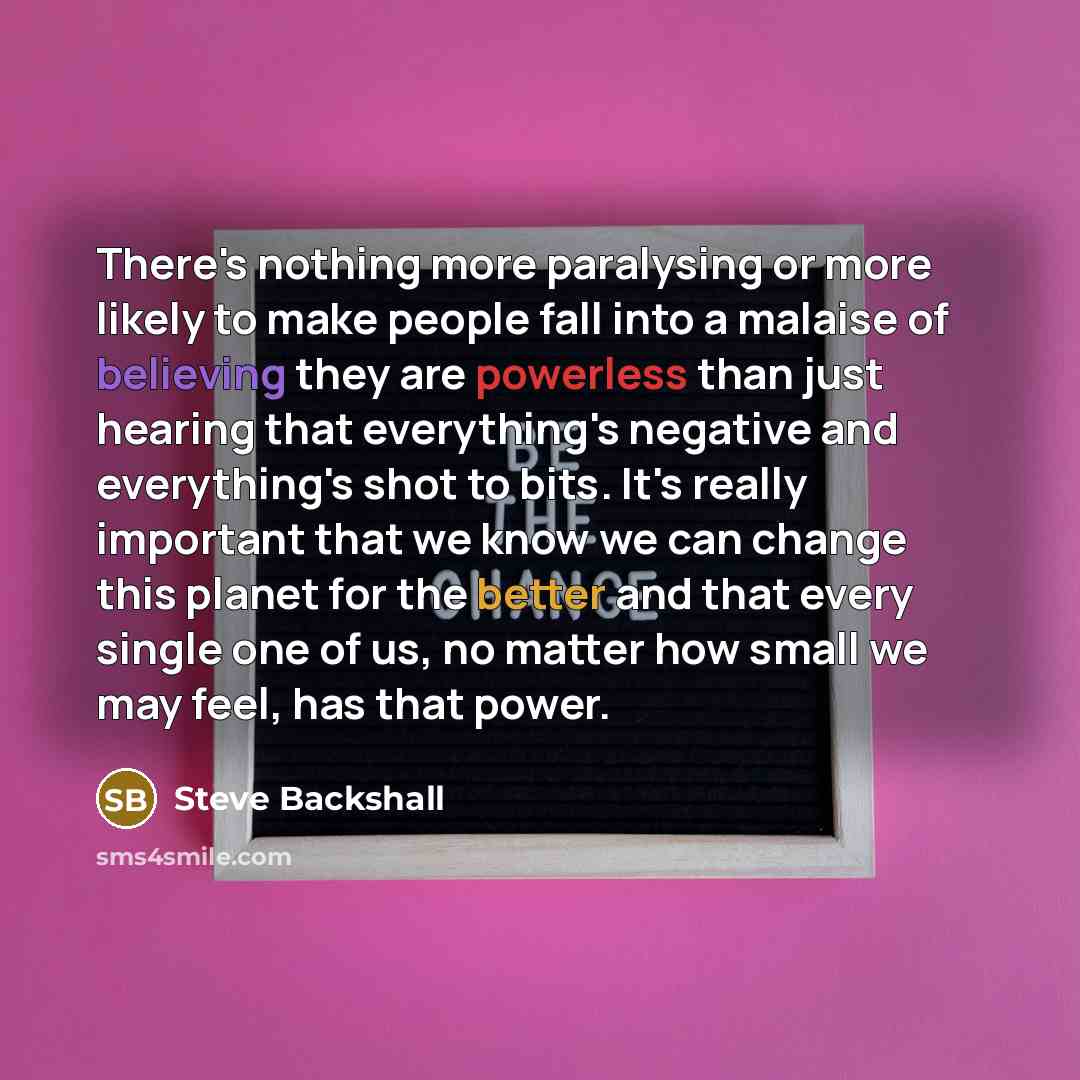 “There's nothing more paralysing or more likely to make people fall into a malaise of believing they are powerless than just hearing that everything's negative and everything's shot to bits. It's really important that we know we can change this planet for the better and that every single one of us…” quote by Steve Backshall